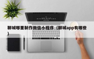 昌乐聊城哪里制作微信小程序（聊城app有哪些）