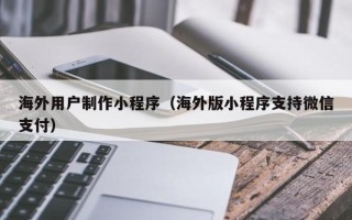 昌乐海外用户制作小程序（海外版小程序支持微信支付）