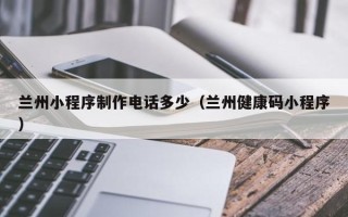 昌乐兰州小程序制作电话多少（兰州健康码小程序）