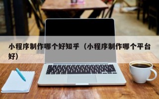 昌乐小程序制作哪个好知乎（小程序制作哪个平台好）